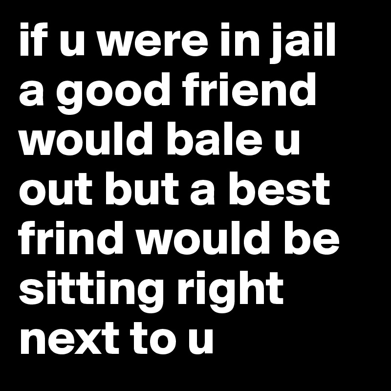 if u were in jail a good friend would bale u out but a best frind would be sitting right next to u