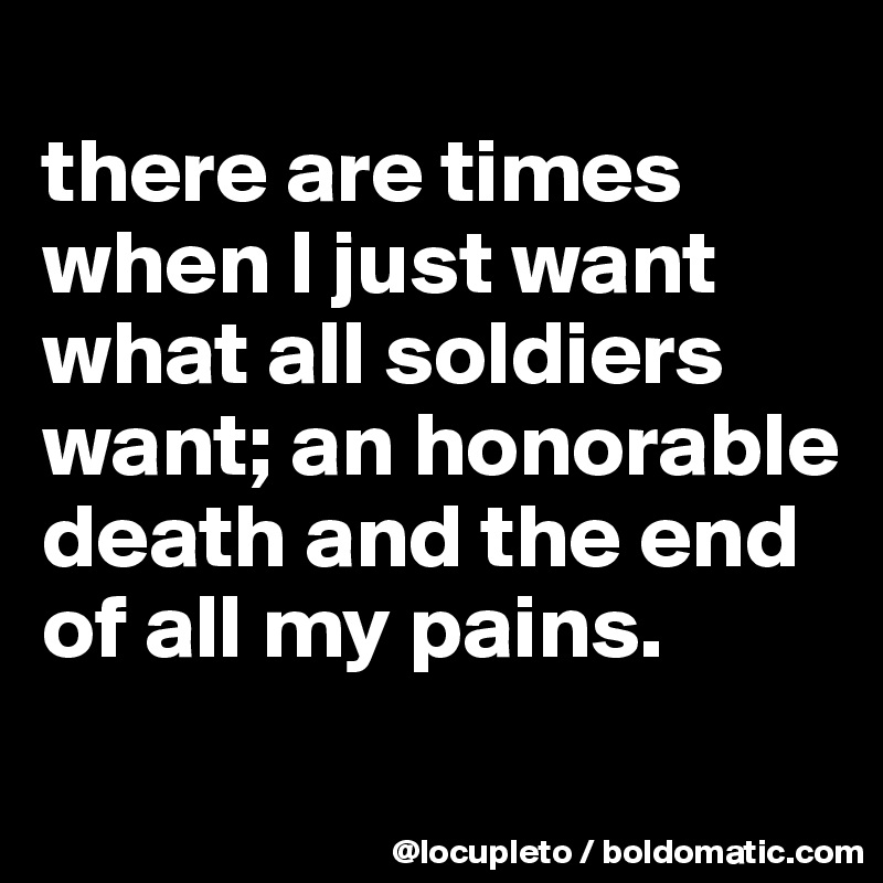 
there are times when I just want what all soldiers want; an honorable death and the end of all my pains.
