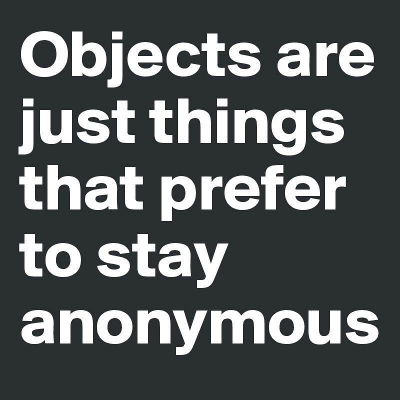 Objects are just things that prefer to stay anonymous