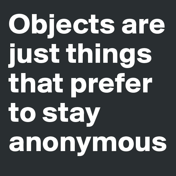 Objects are just things that prefer to stay anonymous