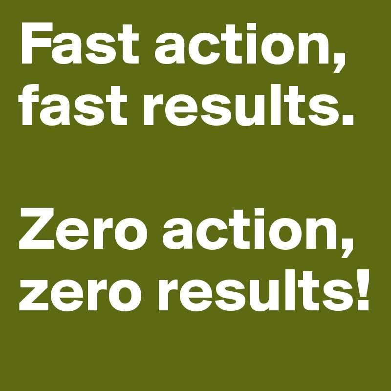 Fast action, fast results. 

Zero action, zero results!