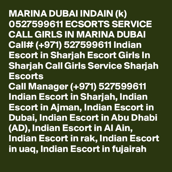 MARINA DUBAI INDAIN (k) 0527599611 ECSORTS SERVICE CALL GIRLS IN MARINA DUBAI Call# (+971) 527599611 Indian Escort in Sharjah Escort Girls In Sharjah Call Girls Service Sharjah Escorts
Call Manager (+971) 527599611 Indian Escort in Sharjah, Indian Escort in Ajman, Indian Escort in Dubai, Indian Escort in Abu Dhabi (AD), Indian Escort in Al Ain, Indian Escort in rak, Indian Escort in uaq, Indian Escort in fujairah 