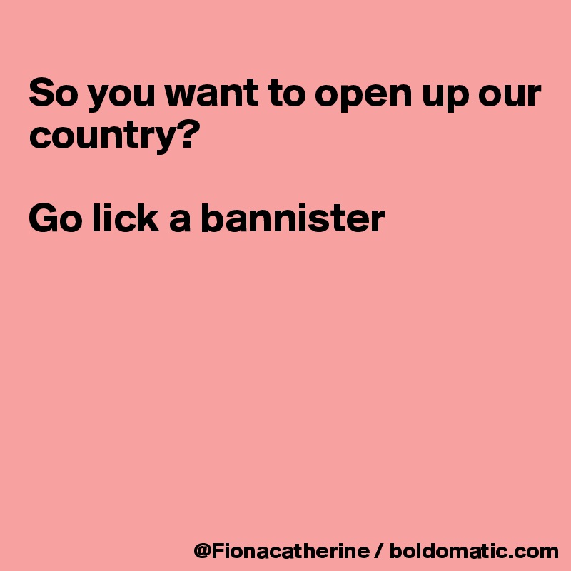 
So you want to open up our
country?

Go lick a bannister






