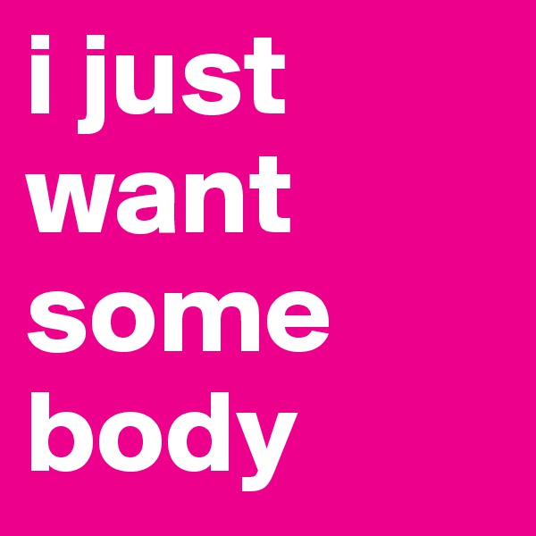 i just want some
body