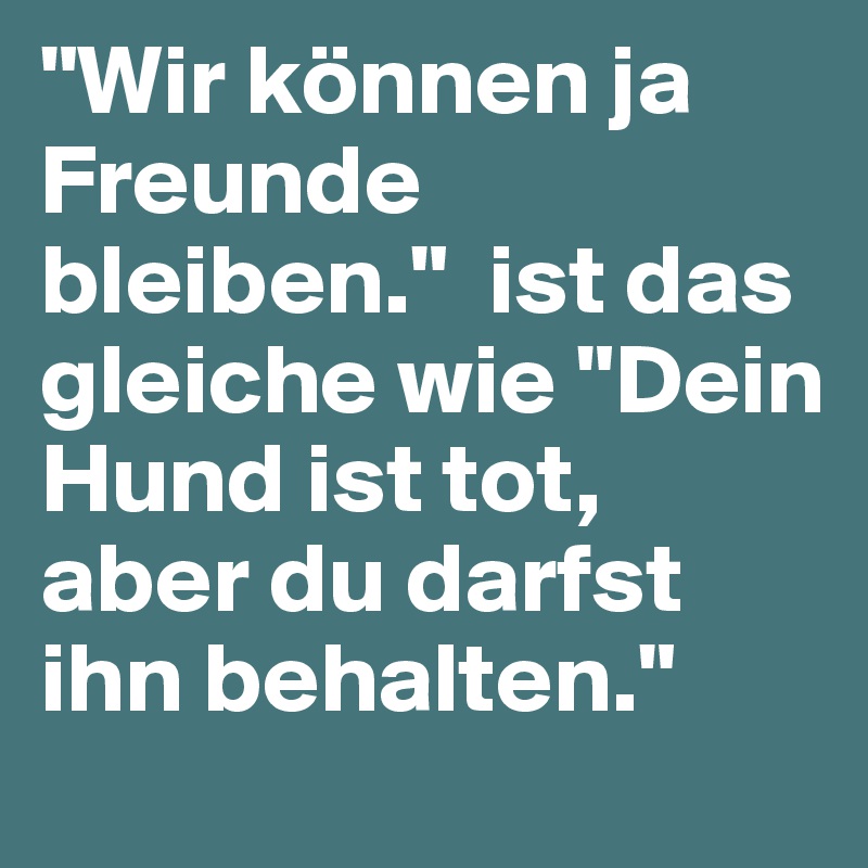 "Wir können ja Freunde bleiben?."  ist das gleiche wie ?"Dein Hund ist tot, aber du darfst ihn behalten?."