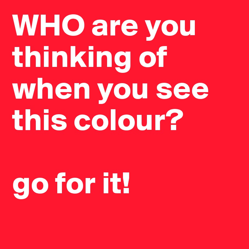 WHO are you thinking of when you see this colour?

go for it! 
