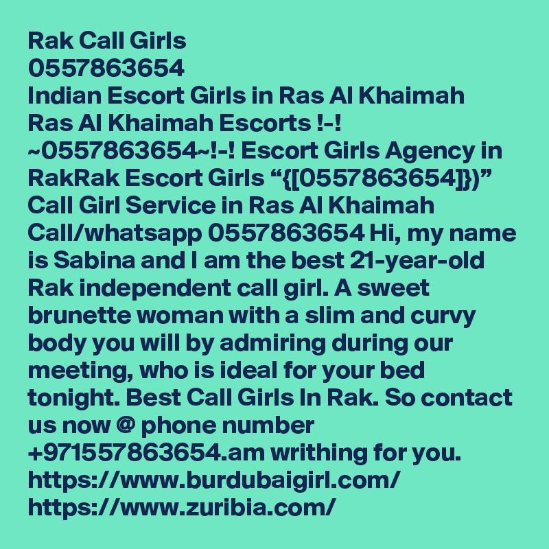 Rak Call Girls
0557863654
Indian Escort Girls in Ras Al Khaimah
Ras Al Khaimah Escorts !-! ~0557863654~!-! Escort Girls Agency in RakRak Escort Girls “{[0557863654]})” Call Girl Service in Ras Al Khaimah
Call/whatsapp 0557863654 Hi, my name is Sabina and I am the best 21-year-old Rak independent call girl. A sweet brunette woman with a slim and curvy body you will by admiring during our meeting, who is ideal for your bed tonight. Best Call Girls In Rak. So contact us now @ phone number +971557863654.am writhing for you. 
https://www.burdubaigirl.com/
https://www.zuribia.com/