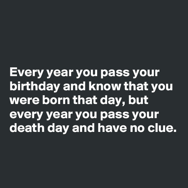 



Every year you pass your birthday and know that you were born that day, but every year you pass your death day and have no clue.


