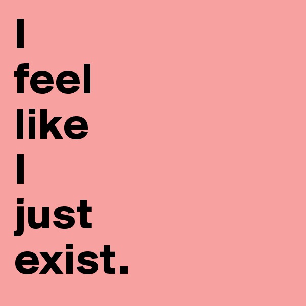 I 
feel
like 
I
just 
exist. 