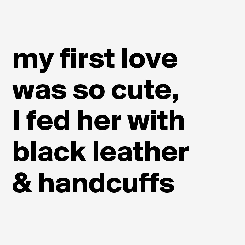 
my first love was so cute,
I fed her with black leather 
& handcuffs
