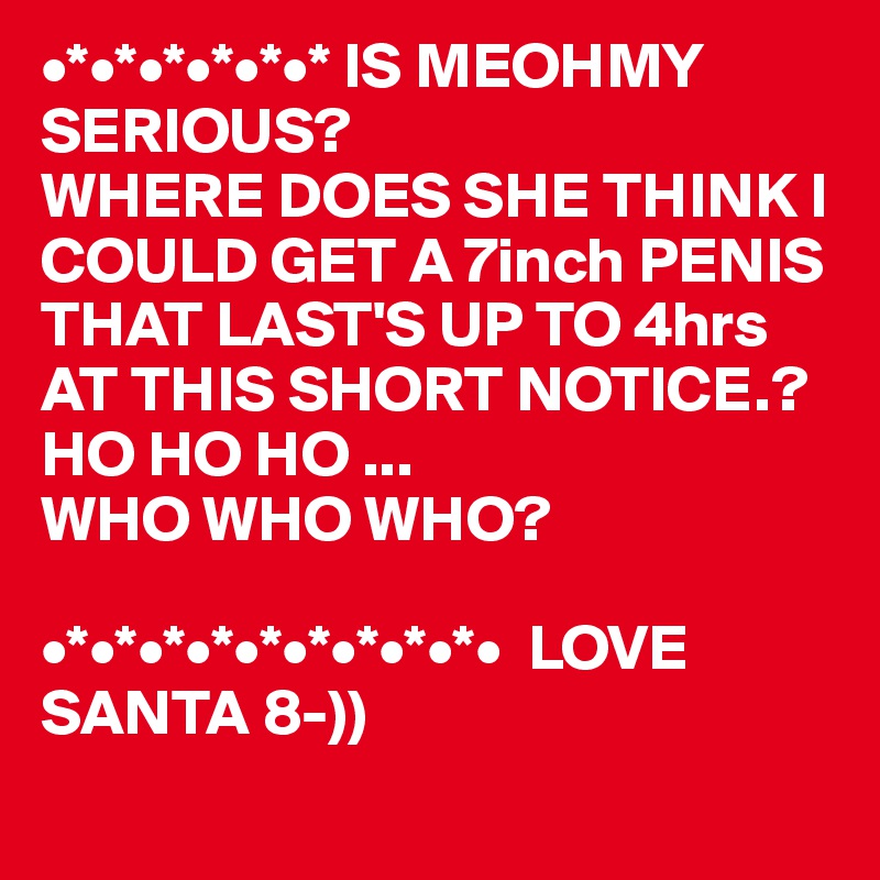 •*•*•*•*•*•* IS MEOHMY
SERIOUS?
WHERE DOES SHE THINK I COULD GET A 7inch PENIS THAT LAST'S UP TO 4hrs AT THIS SHORT NOTICE.?
HO HO HO ...
WHO WHO WHO? 

•*•*•*•*•*•*•*•*•*•  LOVE SANTA 8-)) 
 
