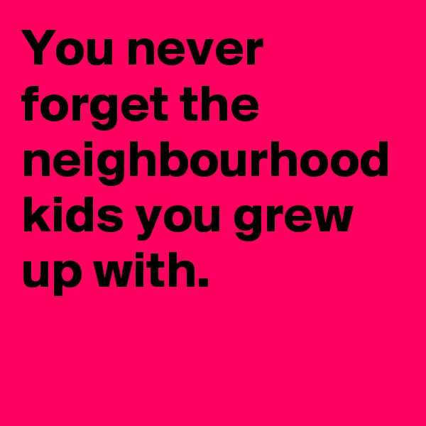 You never forget the neighbourhood kids you grew up with.