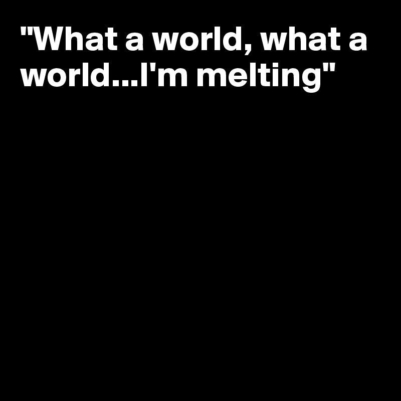 "What a world, what a world...I'm melting"







