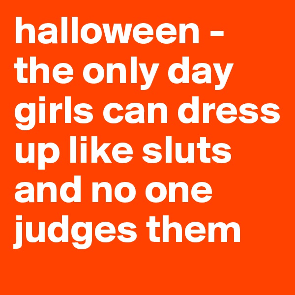 halloween - the only day girls can dress up like sluts and no one judges them 