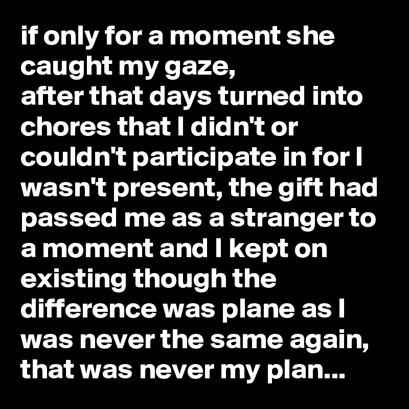 if only for a moment she caught my gaze,
after that days turned into chores that I didn't or couldn't participate in for I wasn't present, the gift had passed me as a stranger to a moment and I kept on existing though the difference was plane as I was never the same again,
that was never my plan...