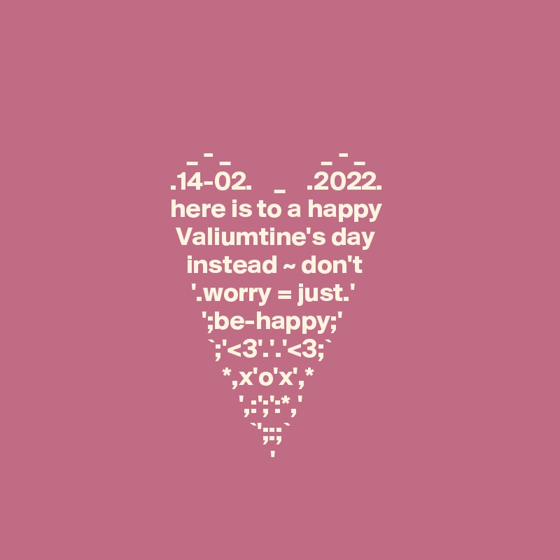 
  


                              _ - _                 _ - _
                           .14-02.    _    .2022.
                           here is to a happy
                            Valiumtine's day
                              instead ~ don't
                               '.worry = just.'
                                 ';be-happy;' 
                                  `;'<3'.'.'<3;`
                                     *,x'o'x',*
                                        ',:';':*,'
                                          `';:;` 
                                              '

