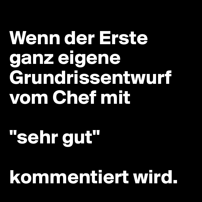 
Wenn der Erste ganz eigene Grundrissentwurf vom Chef mit 

"sehr gut" 

kommentiert wird.