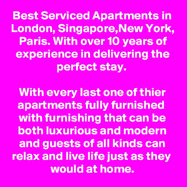 Best Serviced Apartments in London, Singapore,New York, Paris. With over 10 years of experience in delivering the perfect stay. 

With every last one of thier apartments fully furnished  with furnishing that can be both luxurious and modern and guests of all kinds can relax and live life just as they 
would at home.