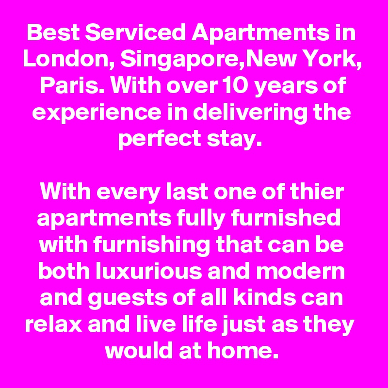 Best Serviced Apartments in London, Singapore,New York, Paris. With over 10 years of experience in delivering the perfect stay. 

With every last one of thier apartments fully furnished  with furnishing that can be both luxurious and modern and guests of all kinds can relax and live life just as they 
would at home.