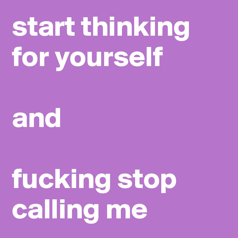 start thinking 
for yourself 

and 

fucking stop calling me