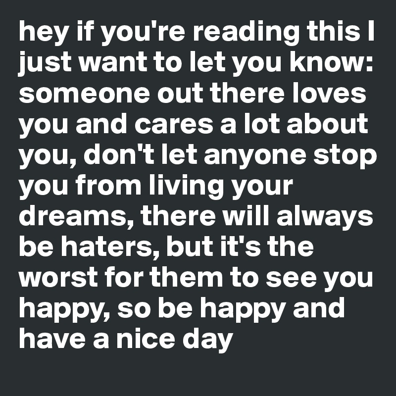 hey if you're reading this I just want to let you know: 
someone out there loves you and cares a lot about you, don't let anyone stop you from living your dreams, there will always be haters, but it's the worst for them to see you happy, so be happy and 
have a nice day