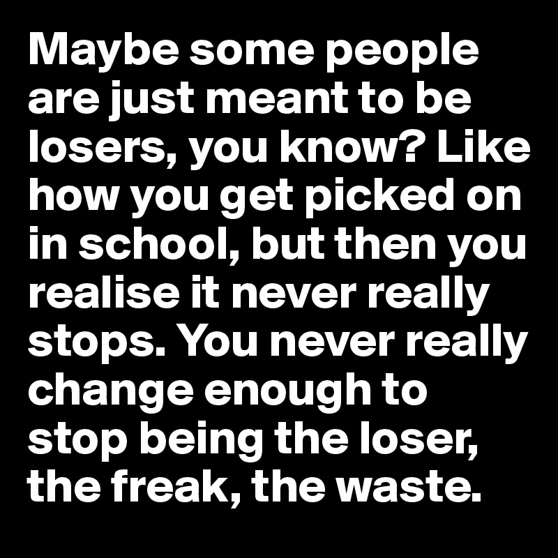 Maybe some people are just meant to be losers, you know? Like how you get picked on in school, but then you realise it never really stops. You never really change enough to stop being the loser, the freak, the waste. 