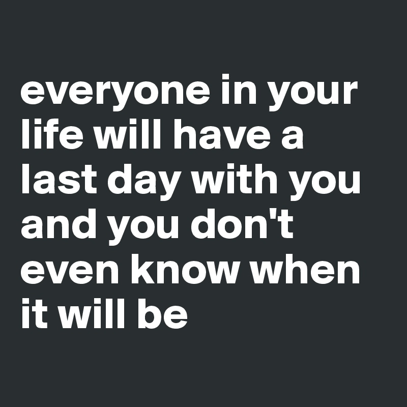 
everyone in your life will have a last day with you and you don't even know when it will be
