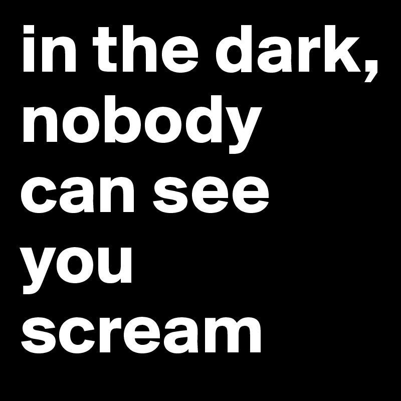 in the dark, 
nobody can see you scream 