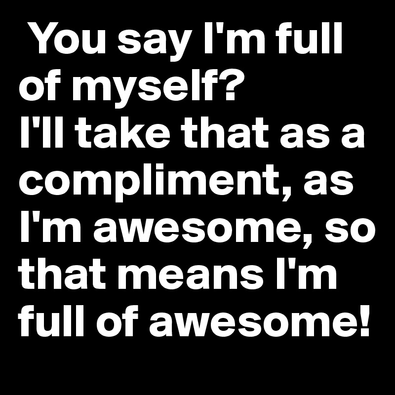  You say I'm full of myself?
I'll take that as a compliment, as I'm awesome, so that means I'm full of awesome!