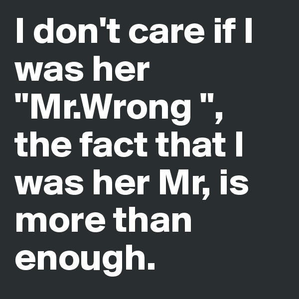 I don't care if I was her "Mr.Wrong ", the fact that I was her Mr, is more than enough.
