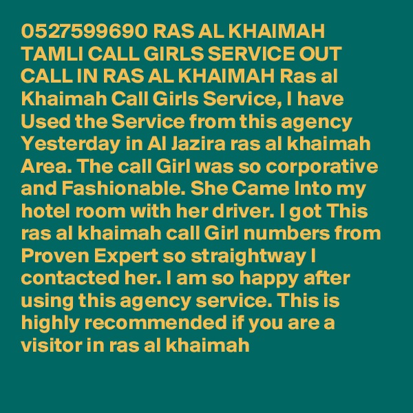 0527599690 RAS AL KHAIMAH TAMLI CALL GIRLS SERVICE OUT CALL IN RAS AL KHAIMAH Ras al Khaimah Call Girls Service, I have Used the Service from this agency Yesterday in Al Jazira ras al khaimah Area. The call Girl was so corporative and Fashionable. She Came Into my hotel room with her driver. I got This ras al khaimah call Girl numbers from Proven Expert so straightway I contacted her. I am so happy after using this agency service. This is highly recommended if you are a visitor in ras al khaimah