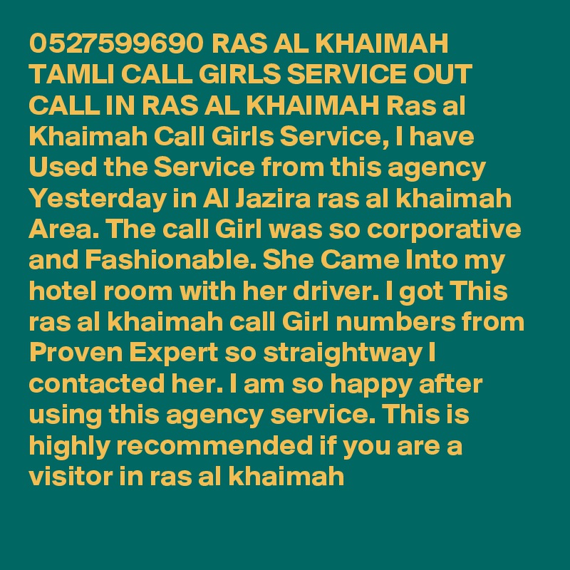 0527599690 RAS AL KHAIMAH TAMLI CALL GIRLS SERVICE OUT CALL IN RAS AL KHAIMAH Ras al Khaimah Call Girls Service, I have Used the Service from this agency Yesterday in Al Jazira ras al khaimah Area. The call Girl was so corporative and Fashionable. She Came Into my hotel room with her driver. I got This ras al khaimah call Girl numbers from Proven Expert so straightway I contacted her. I am so happy after using this agency service. This is highly recommended if you are a visitor in ras al khaimah