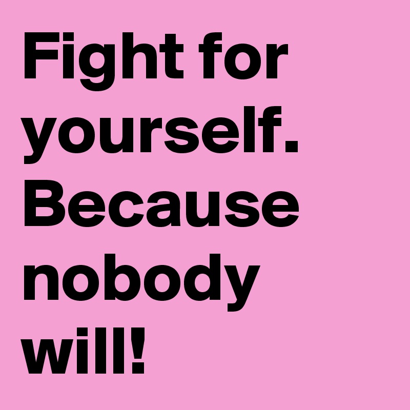 Fight for yourself. 
Because nobody will!