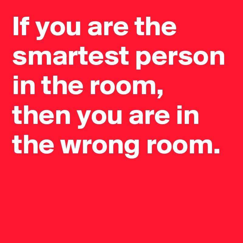 If you are the smartest person in the room, then you are in the wrong room.    

