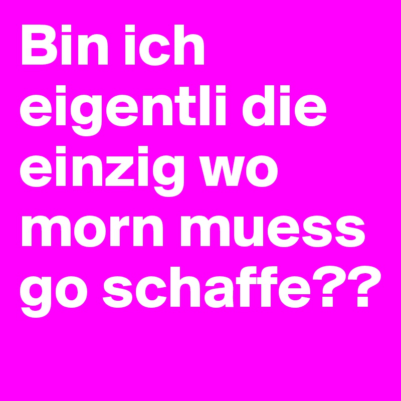 Bin ich eigentli die einzig wo morn muess go schaffe??