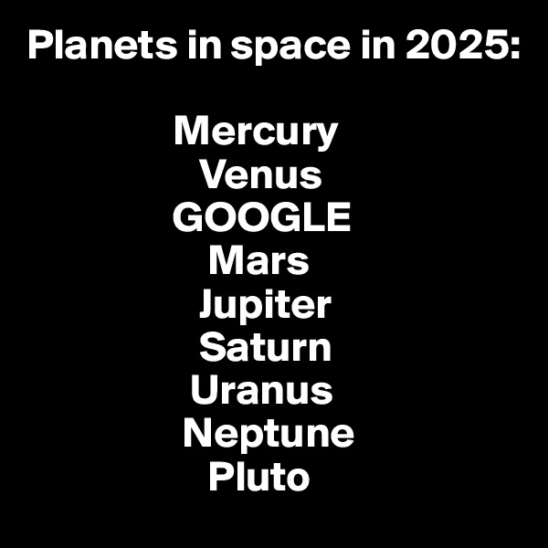 Planets in space in 2025:

                 Mercury
                    Venus
                 GOOGLE
                     Mars
                    Jupiter
                    Saturn
                   Uranus
                  Neptune
                     Pluto
