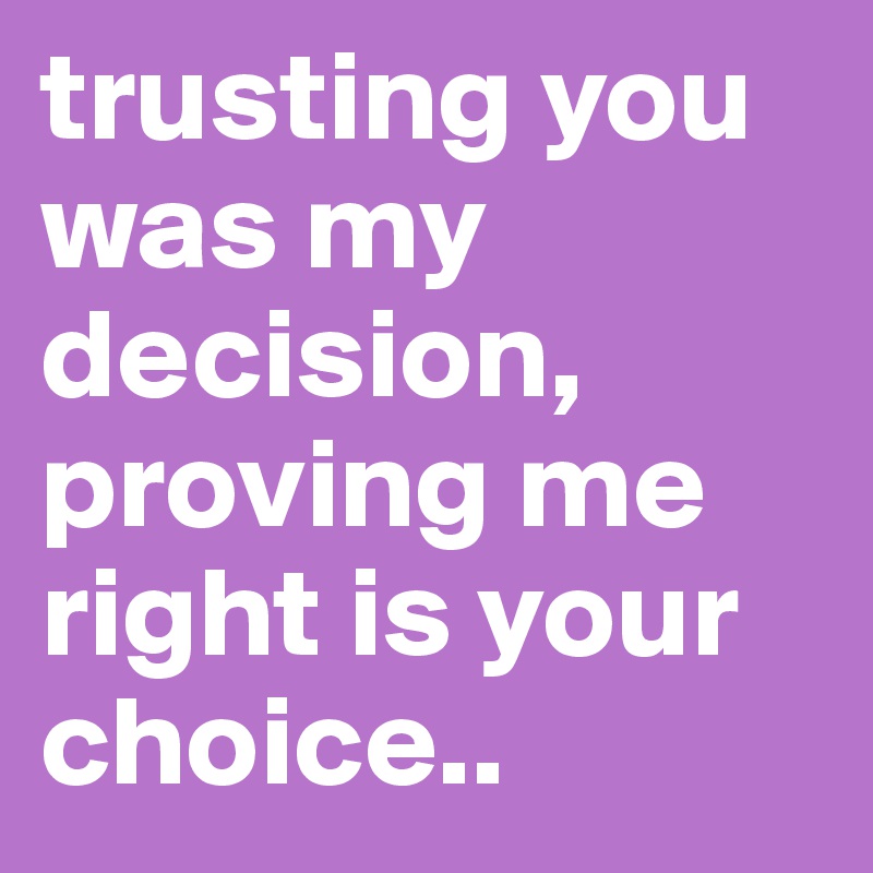 trusting you was my decision, proving me right is your choice..