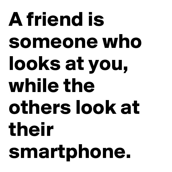 A friend is someone who looks at you, while the others look at their smartphone. 
