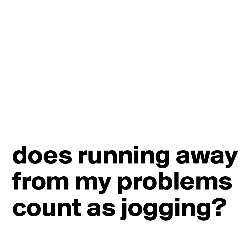 




does running away from my problems count as jogging?