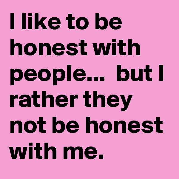 I like to be honest with people...  but I rather they not be honest with me.