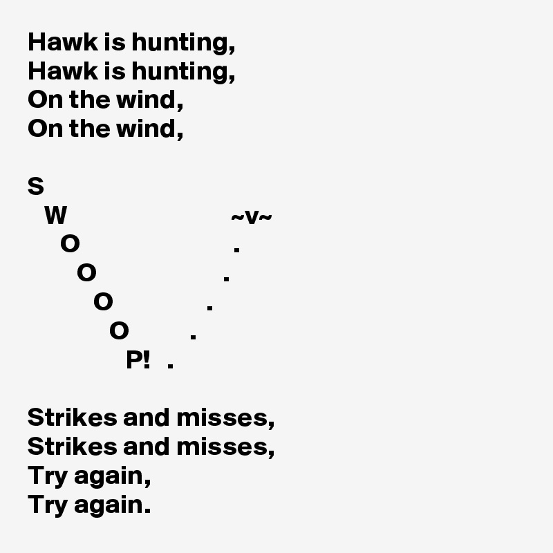 Hawk is hunting,
Hawk is hunting,
On the wind,
On the wind,

S
   W                              ~v~
      O                            .
         O                       .
            O                 .
               O           .
                  P!   .

Strikes and misses,
Strikes and misses,
Try again,
Try again.