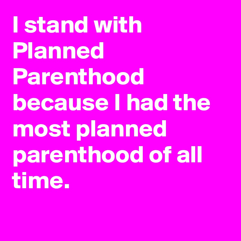 I stand with Planned Parenthood because I had the most planned parenthood of all time.