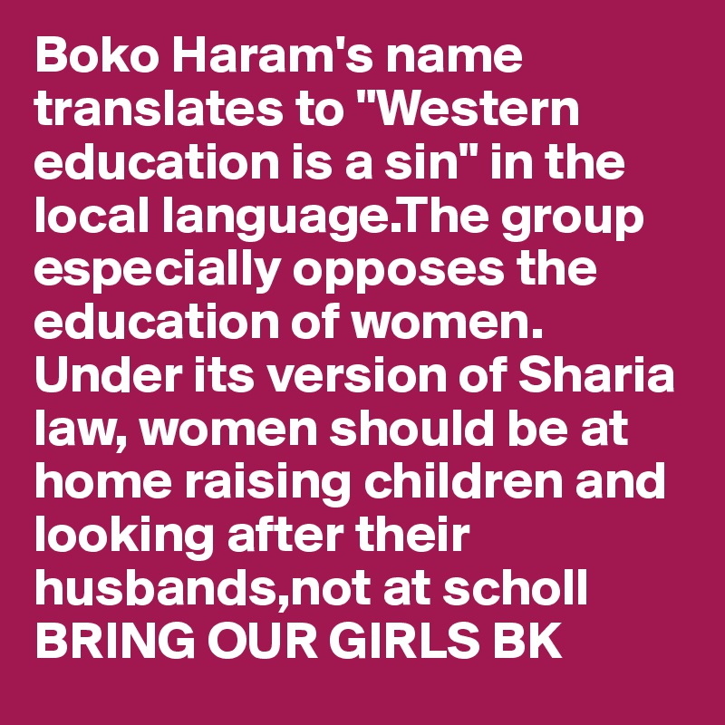 Boko Haram's name translates to "Western education is a sin" in the local language.The group especially opposes the education of women. Under its version of Sharia law, women should be at home raising children and looking after their husbands,not at scholl  BRING OUR GIRLS BK