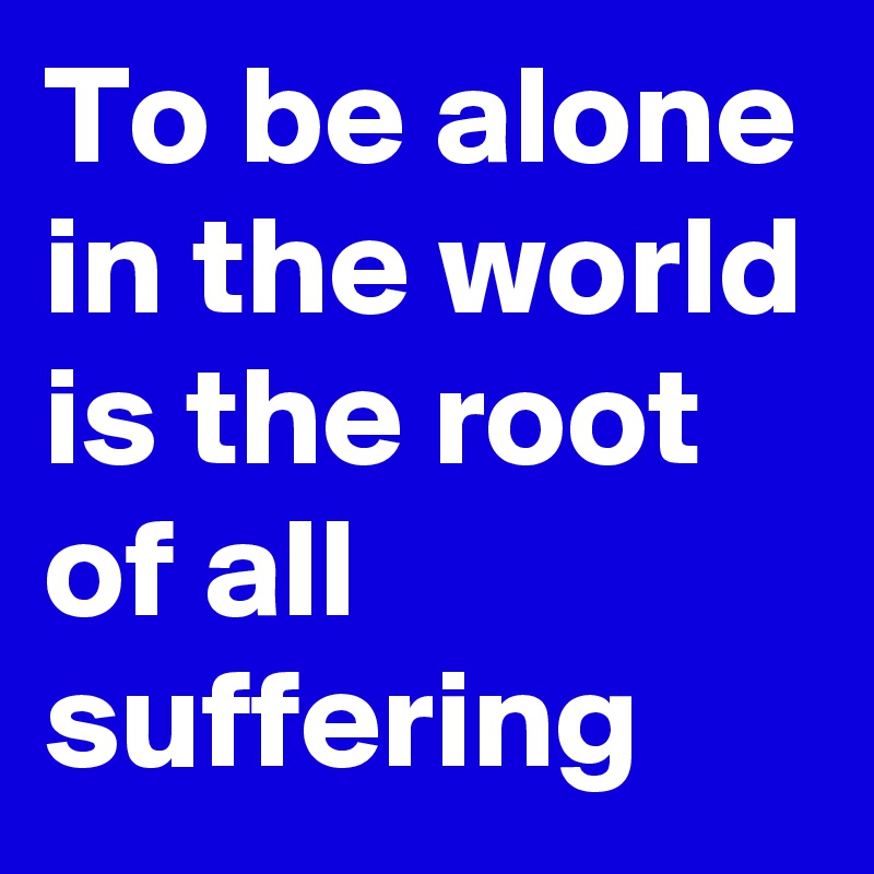 To be alone in the world is the root of all suffering