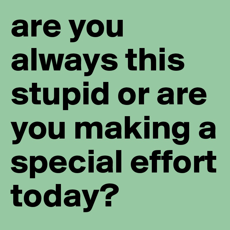 are you always this stupid or are you making a special effort today?