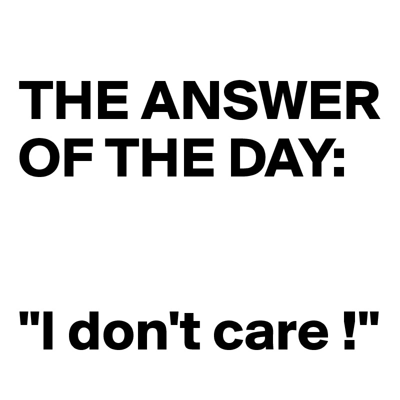 
THE ANSWER OF THE DAY: 


"I don't care !"