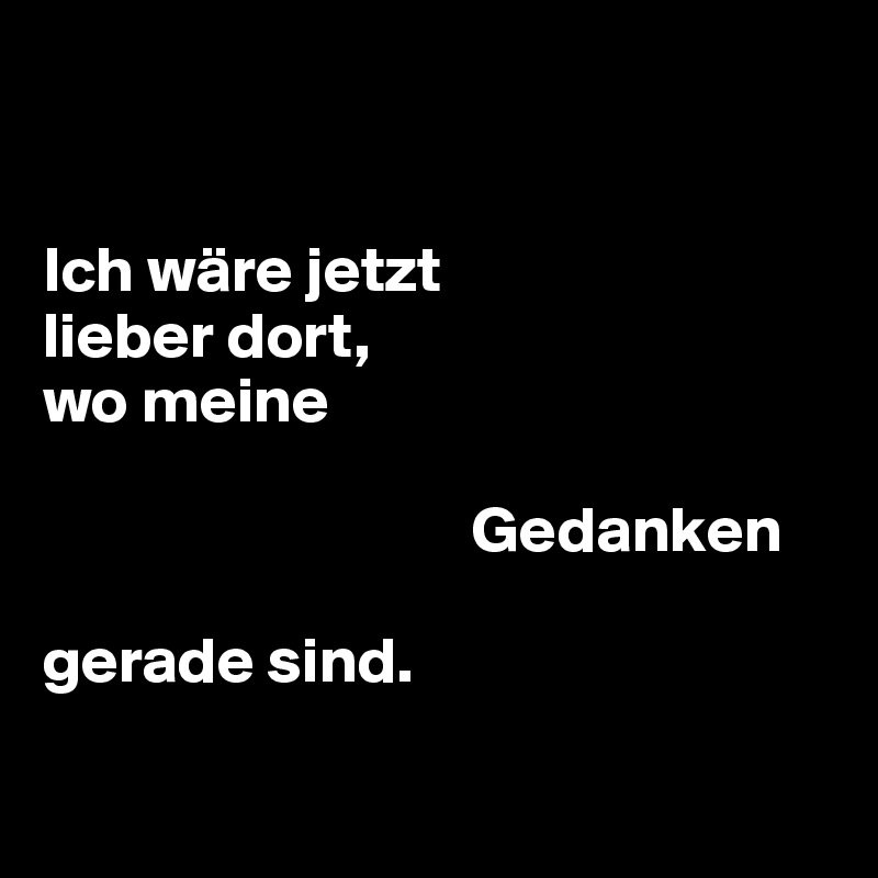 


Ich wäre jetzt 
lieber dort,
wo meine 

                                 Gedanken 

gerade sind.

