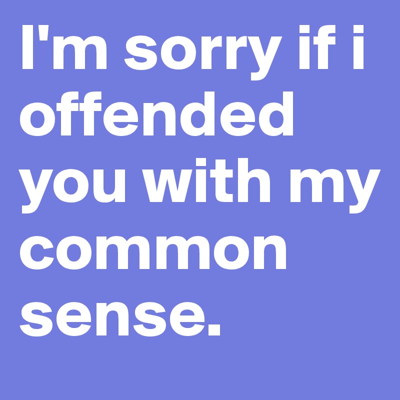 I'm sorry if i offended you with my common sense.