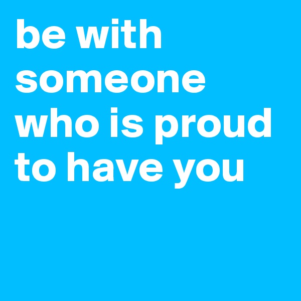 be with someone who is proud to have you

