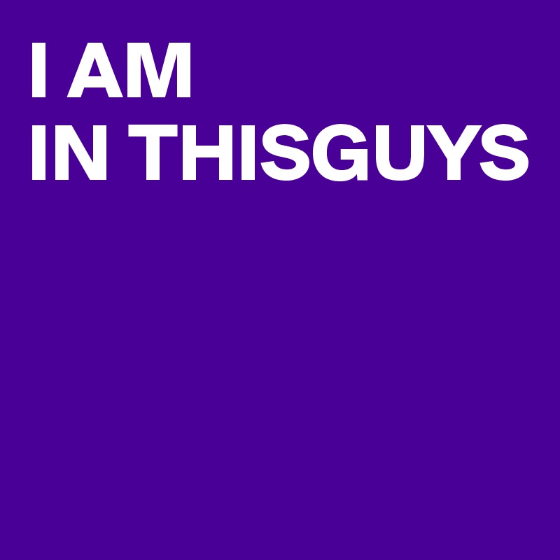 I AM 
IN THISGUYS




